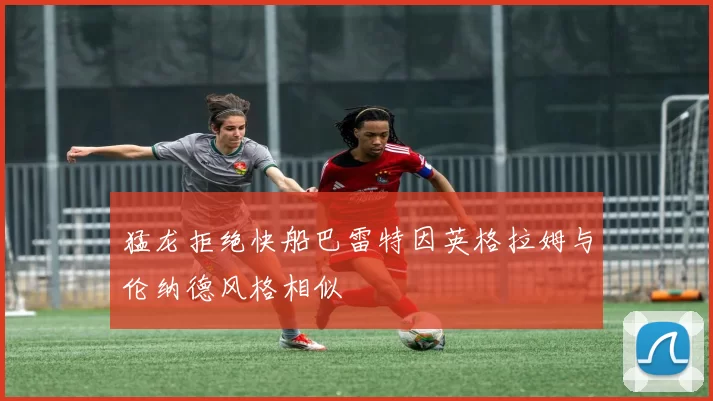 猛龙拒绝快船巴雷特因英格拉姆与伦纳德风格相似