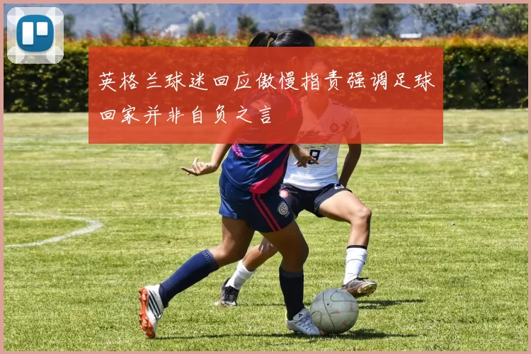 英格兰球迷回应傲慢指责强调足球回家并非自负之言