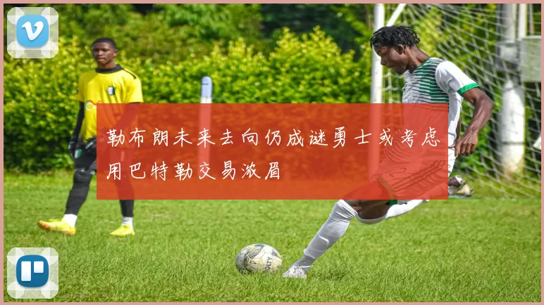勒布朗未来去向仍成谜勇士或考虑用巴特勒交易浓眉