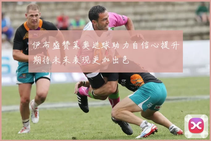 伊布盛赞莱奥进球助力自信心提升期待未来表现更加出色
